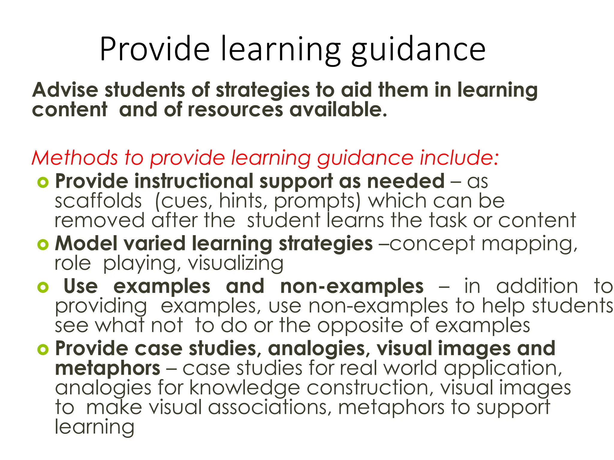 Provide learning guidance
Advise students of strategies to aid them in learning
content and of resources available.
Methods to provide learning guidance include:
 Provide instructional support as needed – as
scaffolds (cues, hints, prompts) which can be
removed after the student learns the task or content
 Model varied learning strategies –concept mapping,
role playing, visualizing
 Use examples and non-examples – in addition to
providing examples, use non-examples to help students
see what not to do or the opposite of examples
 Provide case studies, analogies, visual images and
metaphors – case studies for real world application,
analogies for knowledge construction, visual images
to make visual associations, metaphors to support
learning
 