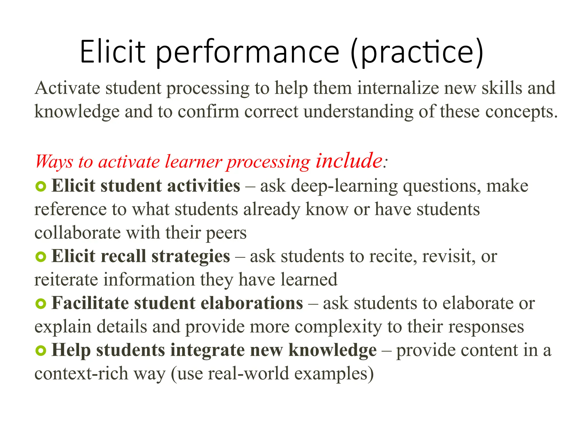 Elicit performance (practice)
Activate student processing to help them internalize new skills and
knowledge and to confirm correct understanding of these concepts.
Ways to activate learner processing include:
 Elicit student activities – ask deep-learning questions, make
reference to what students already know or have students
collaborate with their peers
 Elicit recall strategies – ask students to recite, revisit, or
reiterate information they have learned
 Facilitate student elaborations – ask students to elaborate or
explain details and provide more complexity to their responses
 Help students integrate new knowledge – provide content in a
context-rich way (use real-world examples)
 