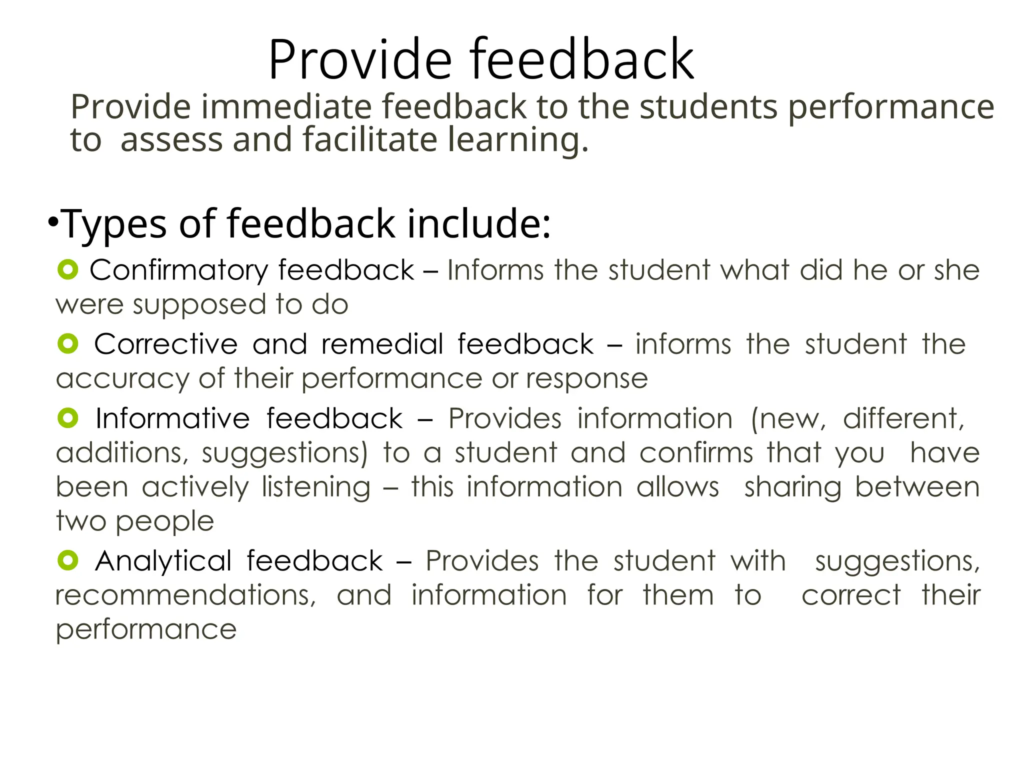 Provide feedback
•Types of feedback include:
 Confirmatory feedback – Informs the student what did he or she
were supposed to do
 Corrective and remedial feedback – informs the student the
accuracy of their performance or response
 Informative feedback – Provides information (new, different,
additions, suggestions) to a student and confirms that you have
been actively listening – this information allows sharing between
two people
 Analytical feedback – Provides the student with suggestions,
recommendations, and information for them to correct their
performance
Provide immediate feedback to the students performance
to assess and facilitate learning.
 