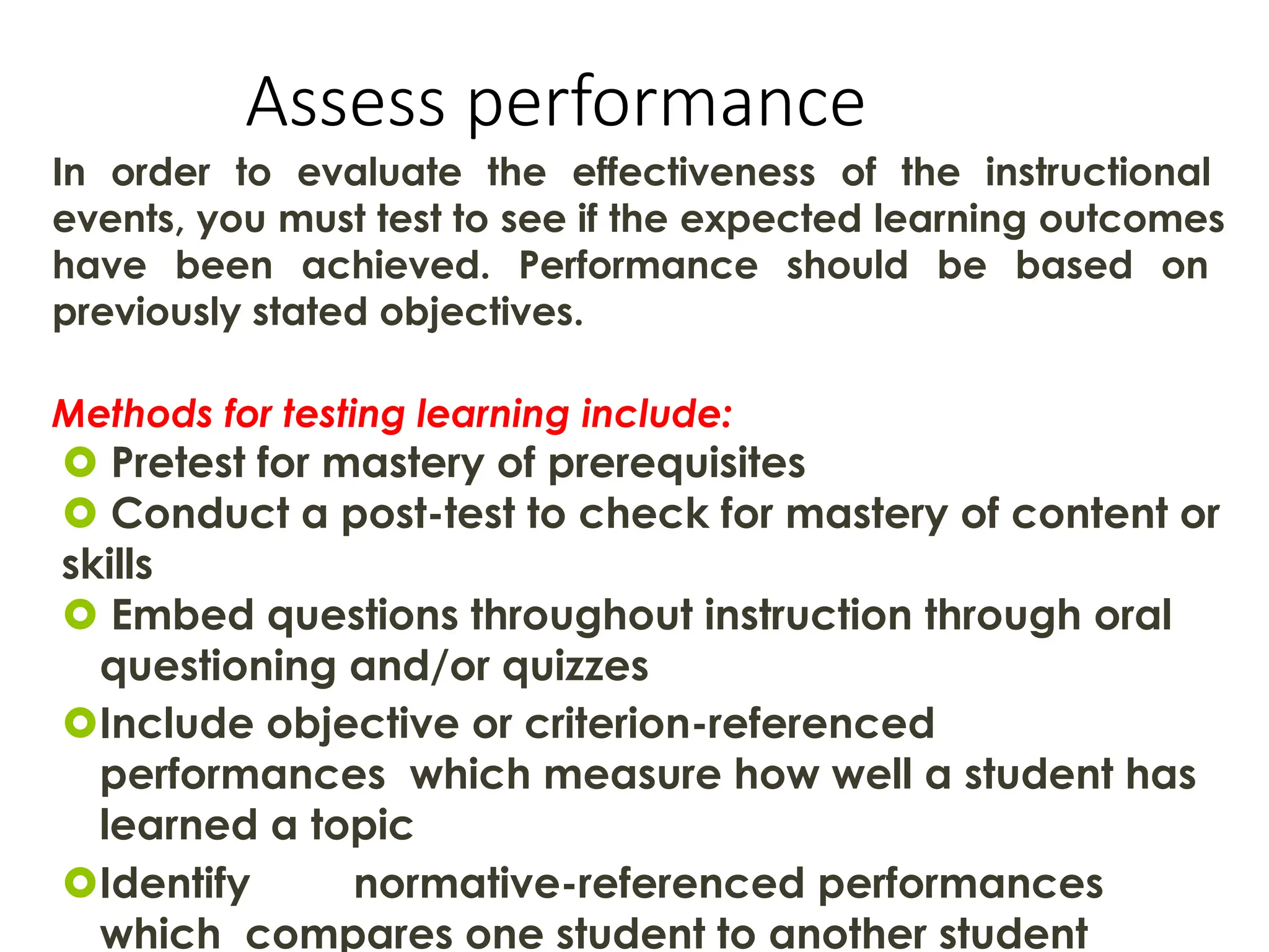 Assess performance
In order to evaluate the effectiveness of the instructional
events, you must test to see if the expected learning outcomes
have been achieved. Performance should be based on
previously stated objectives.
Methods for testing learning include:
 Pretest for mastery of prerequisites
 Conduct a post-test to check for mastery of content or
skills
 Embed questions throughout instruction through oral
questioning and/or quizzes
Include objective or criterion-referenced
performances which measure how well a student has
learned a topic
Identify normative-referenced performances
which compares one student to another student
 