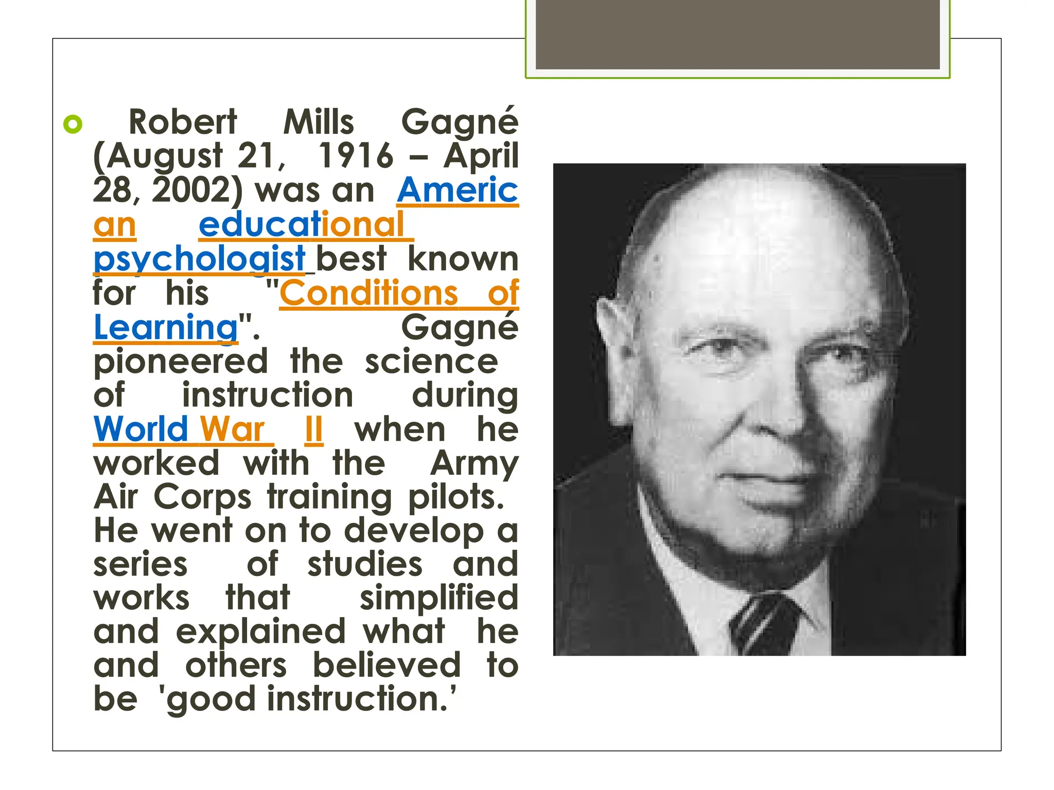  Robert Mills Gagné
(August 21, 1916 – April
28, 2002) was an Americ
an educational
psychologist best known
for his "Conditions of
Learning". Gagné
pioneered the science
of instruction during
World War II when he
worked with the Army
Air Corps training pilots.
He went on to develop a
series of studies and
works that simplified
and explained what he
and others believed to
be 'good instruction.’
 