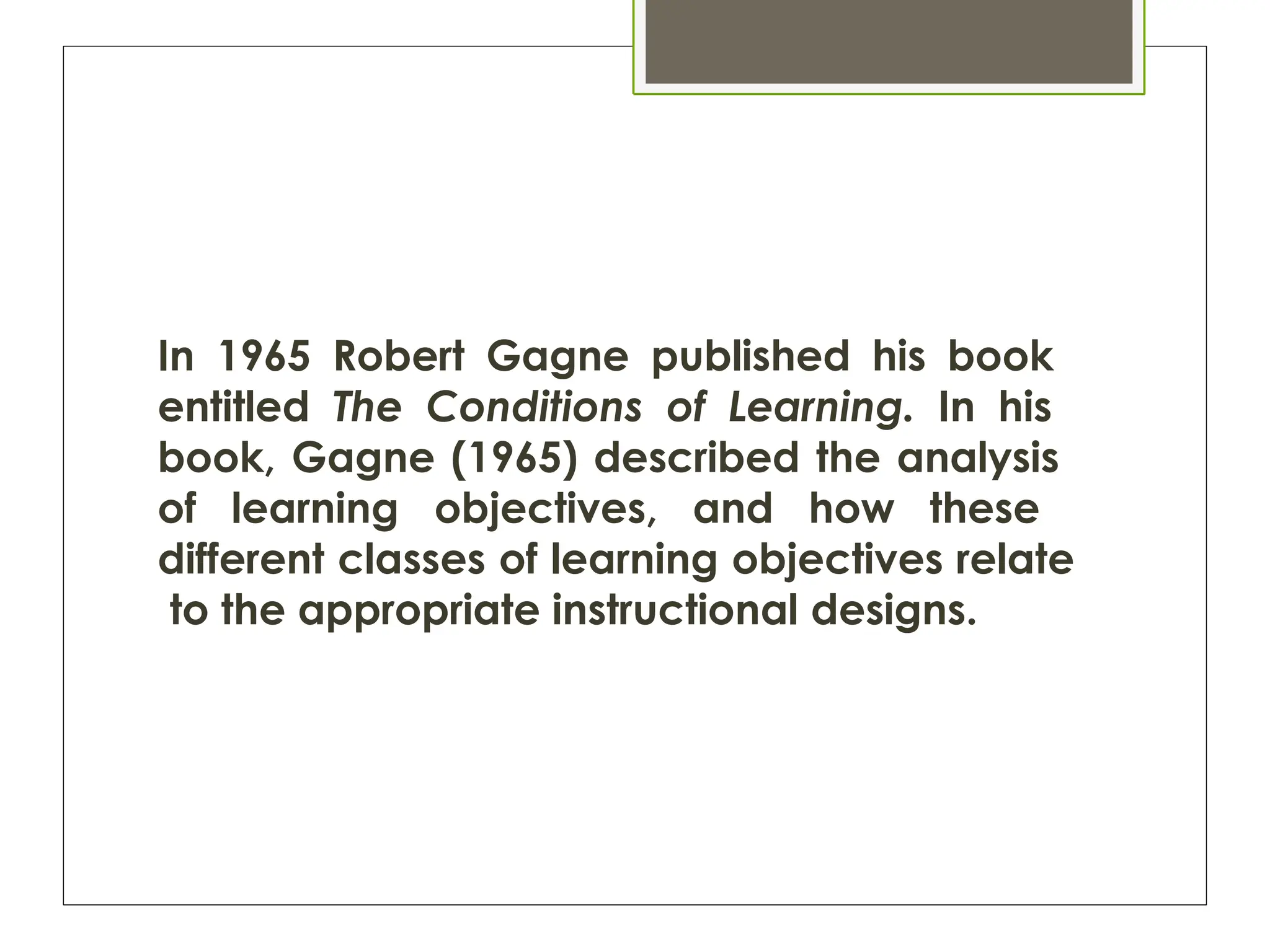 In 1965 Robert Gagne published his book
entitled The Conditions of Learning. In his
book, Gagne (1965) described the analysis
of learning objectives, and how these
different classes of learning objectives relate
to the appropriate instructional designs.
 