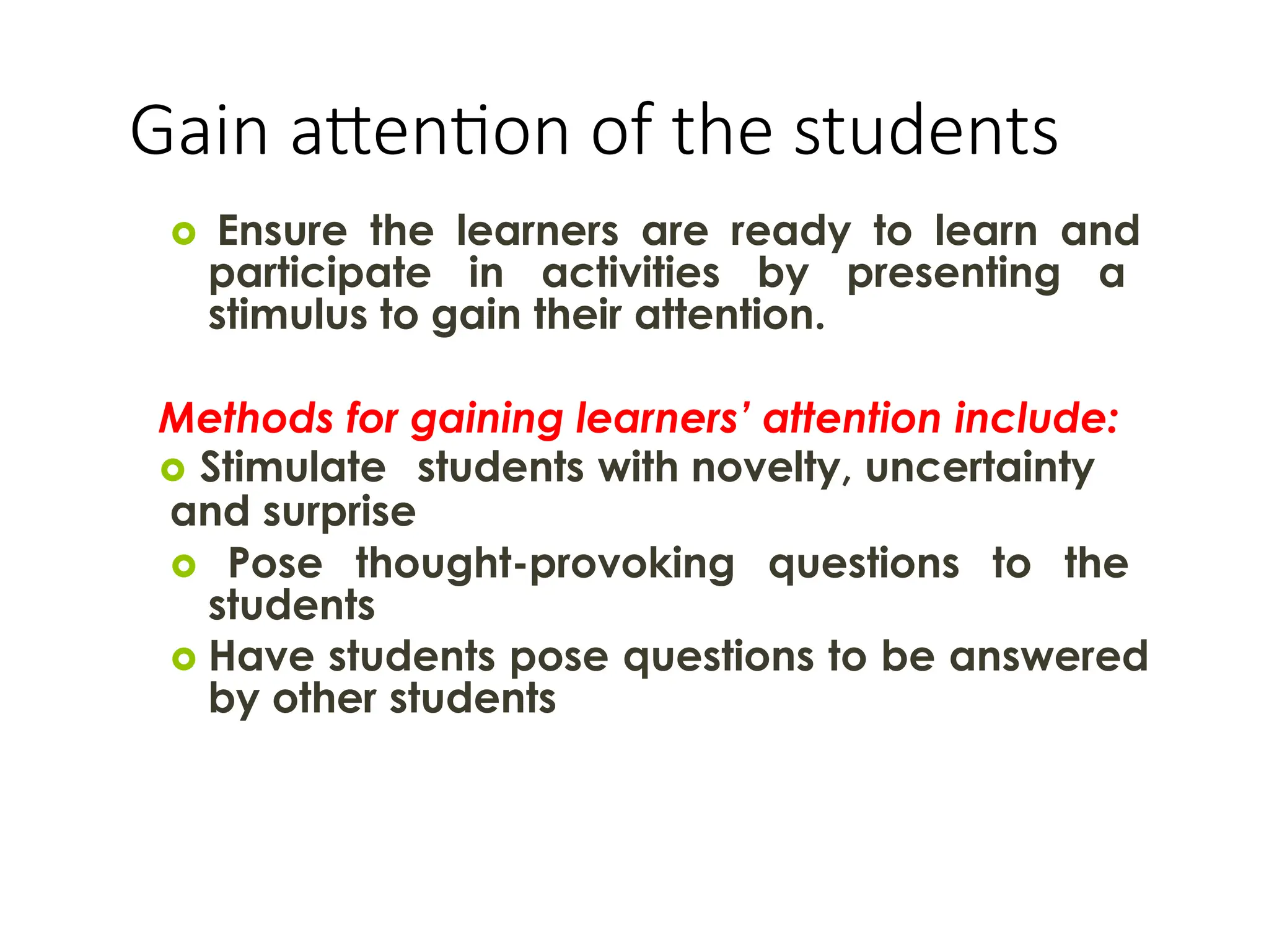 Gain attention of the students
 Ensure the learners are ready to learn and
participate in activities by presenting a
stimulus to gain their attention.
Methods for gaining learners’ attention include:
 Stimulate students with novelty, uncertainty
and surprise
 Pose thought-provoking questions to the
students
 Have students pose questions to be answered
by other students
 