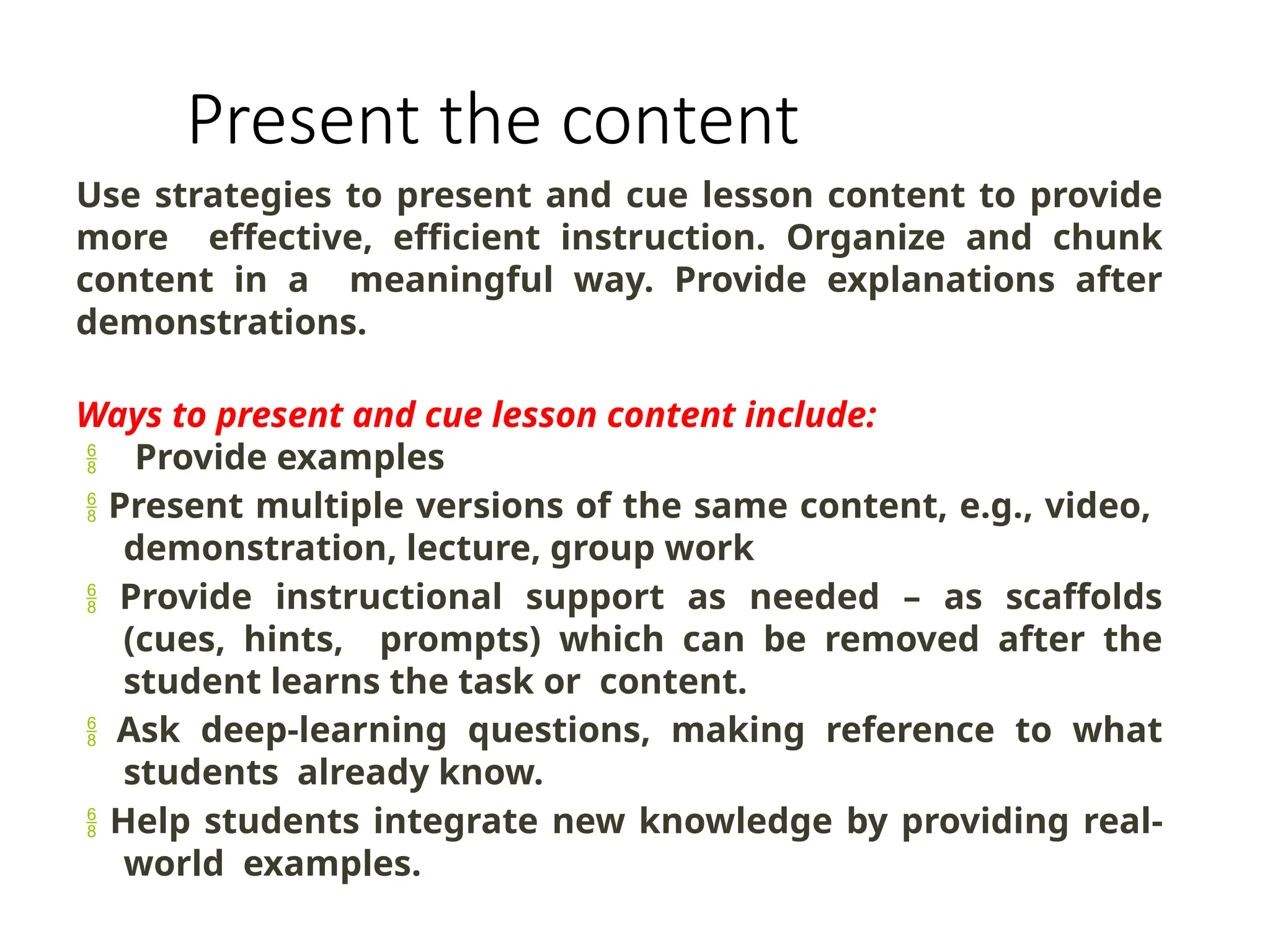 Present the content
Use strategies to present and cue lesson content to provide
more effective, efficient instruction. Organize and chunk
content in a meaningful way. Provide explanations after
demonstrations.
Ways to present and cue lesson content include:
 Provide examples
 Present multiple versions of the same content, e.g., video,
demonstration, lecture, group work
 Provide instructional support as needed – as scaffolds
(cues, hints, prompts) which can be removed after the
student learns the task or content.
 Ask deep-learning questions, making reference to what
students already know.
 Help students integrate new knowledge by providing real-
world examples.
 