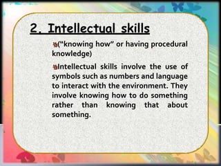 2. Intellectual skills
(“knowing how” or having procedural
knowledge)
Intellectual skills involve the use of
symbols such as numbers and language
to interact with the environment. They
involve knowing how to do something
rather than knowing that about
something.
 
