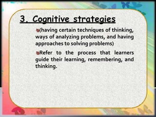 3. Cognitive strategies
(having certain techniques of thinking,
ways of analyzing problems, and having
approaches to solving problems)
Refer to the process that learners
guide their learning, remembering, and
thinking.
 