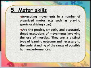 5. Motor skills
(executing movements in a number of
organized motor acts such as playing
sports or driving a car)
Are the precise, smooth, and accurately
timed executions of movements involving
the use of muscles. They are a distinct
type of learning outcome and necessary to
the understanding of the range of possible
human performances.
 