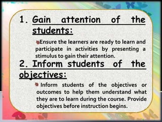 1. Gain attention of the
students:
Ensure the learners are ready to learn and
participate in activities by presenting a
stimulus to gain their attention.
2. Inform students of the
objectives:
Inform students of the objectives or
outcomes to help them understand what
they are to learn during the course. Provide
objectives before instruction begins.
 