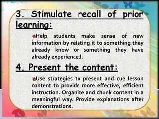 3. Stimulate recall of prior
learning:
Help students make sense of new
information by relating it to something they
already know or something they have
already experienced.
4. Present the content:
Use strategies to present and cue lesson
content to provide more effective, efficient
instruction. Organize and chunk content in a
meaningful way. Provide explanations after
demonstrations.
 