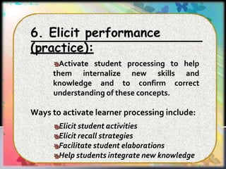 6. Elicit performance
(practice):
Activate student processing
them internalize new skills
to help
and
knowledge and to confirm correct
understanding of these concepts.
Ways to activate learner processing include:
Elicit student activities
Elicit recall strategies
Facilitate student elaborations
Help students integrate new knowledge
 