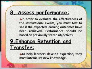 8. Assess performance:
In order to evaluate the effectiveness of
the instructional events, you must test to
see if the expected learning outcomes have
been achieved. Performance should be
based on previously stated objectives.
9.Enhance Retention and
Transfer:
To help learners develop expertise, they
must internalize new knowledge.
 