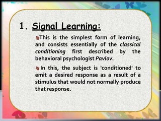 1. Signal Learning:
This is the simplest form of learning,
and consists essentially of the classical
conditioning first described by the
behavioral psychologist Pavlov.
In this, the subject is 'conditioned' to
emit a desired response as a result of a
stimulus that would not normally produce
that response.
 