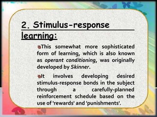 Stimulus-response
2.
learning:
This somewhat more sophisticated
form of learning, which is also known
as operant conditioning, was originally
developed by Skinner.
It involves developing desired
stimulus-response bonds in the subject
through a carefully-planned
reinforcement schedule based on the
use of 'rewards' and 'punishments'.
 
