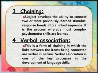 3. Chaining:
Subject develops the ability to connect
two or more previously-learned stimulus-
response bonds into a linked sequence. It
is the process whereby most complex
psychomotor skills are learned.
4. Verbal association:
This is a form of chaining in which the
links between the items being connected
are verbal in nature. Verbal association is
one of the key processes in the
development of language skills.
 