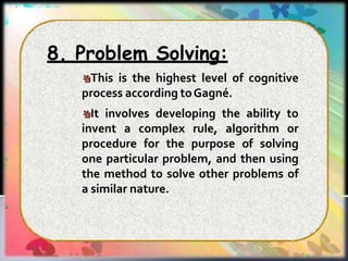 8. Problem Solving:
This is the highest level of cognitive
process according toGagné.
It involves developing the ability to
invent a complex rule, algorithm or
procedure for the purpose of solving
one particular problem, and then using
the method to solve other problems of
a similar nature.
 