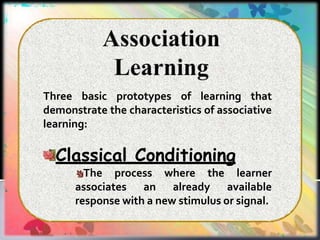 Three basic prototypes of learning that
demonstrate the characteristics of associative
learning:
Classical Conditioning
The process where the learner
associates an already available
response with a new stimulus or signal.
 