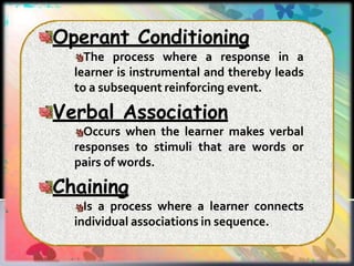 Operant Conditioning
The process where a response in a
learner is instrumental and thereby leads
to a subsequent reinforcing event.
Verbal Association
Occurs when the learner makes verbal
responses to stimuli that are words or
pairs of words.
Chaining
Is a process where a learner connects
individual associations in sequence.
 
