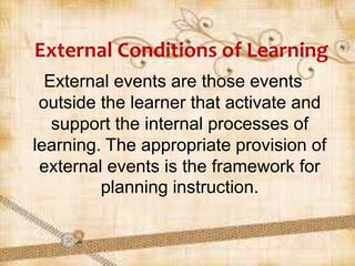 External Conditions of Learning
External events are those events
outside the learner that activate and
support the internal processes of
learning. The appropriate provision of
external events is the framework for
planning instruction.
 