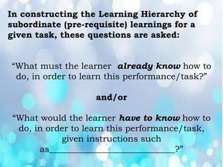 In constructing the Learning Hierarchy of
subordinate (pre-requisite) learnings for a
given task, these questions are asked:
“What must the learner already know how to
do, in order to learn this performance/task?”
and/or
“What would the learner have to know how to
do, in order to learn this performance/task,
given instructions such
as_____________________________?”
 
