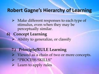  Make different responses to each type of
stimulus, even when they may be
perceptually similar.
6) Concept Learning
 Ability to generalize, or classify
7.) Principle/RULE Learning
 Viewed as a chain of two or more concepts.
 “PROCESS SKILLS”
 Learn to apply rules
Robert Gagne’s Hierarchy of Learning
 