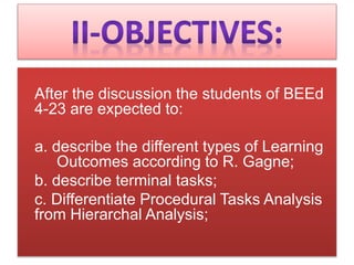 After the discussion the students of BEEd
4-23 are expected to:
a. describe the different types of Learning
Outcomes according to R. Gagne;
b. describe terminal tasks;
c. Differentiate Procedural Tasks Analysis
from Hierarchal Analysis;
 