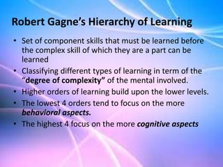 • Set of component skills that must be learned before
the complex skill of which they are a part can be
learned
• Classifying different types of learning in term of the
“degree of complexity” of the mental involved.
• Higher orders of learning build upon the lower levels.
• The lowest 4 orders tend to focus on the more
behavioral aspects.
• The highest 4 focus on the more cognitive aspects
Robert Gagne’s Hierarchy of Learning
 