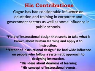 Gagne has had considerable influence on
education and training in corporate and
government sectors as well as some influence in
public schools.
*Field of instructional design that seeks to take what is
known about human learning and apply it to
instruction.
*“Father of instructional design.” He had wide influence
on people who follow a systematic approach to
designing instruction.
*His ideas about domains of learning
*His concept of instructional events.
His Contributions
 