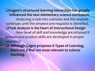 Gagne’s structured learning hierarchies has greatly
influenced the new elementary science curriculum.
-Analyzing a task into subtasks and this analysis
continues until the simplest pre-requisite is identified.
Task Analysis is the heart of Instructional Design
-New level of skill and knowledge are attained if
process and product skills are developed in proper
sequence
 Although Gagne proposes 8 Types of Learning,
there are 4 that are most relevant to science
teaching.
 