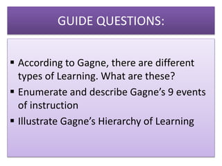 GUIDE QUESTIONS:
 According to Gagne, there are different
types of Learning. What are these?
 Enumerate and describe Gagne’s 9 events
of instruction
 Illustrate Gagne’s Hierarchy of Learning
 