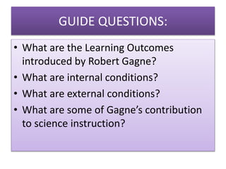 • What are the Learning Outcomes
introduced by Robert Gagne?
• What are internal conditions?
• What are external conditions?
• What are some of Gagne’s contribution
to science instruction?
GUIDE QUESTIONS:
 
