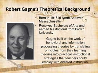• Born in 1916 in North Andover,
Massachusetts
• Received Bachelors of Arts and
earned his doctoral from Brown
University
Robert Gagne’s Theoretical Background
Gagne built on the work of
behavioral and information
processing theories by translating
principles from their learning
theories into practical instructional
strategies that teachers could
employ with directed instruction.
 