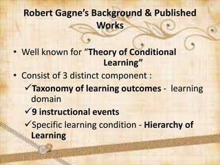 • Well known for “Theory of Conditional
Learning”
• Consist of 3 distinct component :
Taxonomy of learning outcomes - learning
domain
9 instructional events
Specific learning condition - Hierarchy of
Learning
Robert Gagne’s Background & Published
Works
 