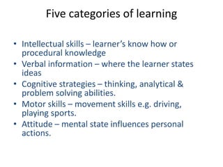 Five categories of learning
• Intellectual skills – learner’s know how or
procedural knowledge
• Verbal information – where the learner states
ideas
• Cognitive strategies – thinking, analytical &
problem solving abilities.
• Motor skills – movement skills e.g. driving,
playing sports.
• Attitude – mental state influences personal
actions.
 