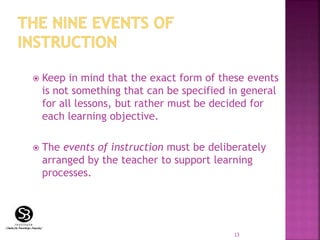  Keep in mind that the exact form of these events
is not something that can be specified in general
for all lessons, but rather must be decided for
each learning objective.
 The events of instruction must be deliberately
arranged by the teacher to support learning
processes.
13
 