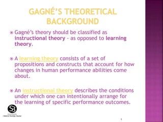  Gagné’s theory should be classified as
instructional theory - as opposed to learning
theory.
 A learning theory consists of a set of
propositions and constructs that account for how
changes in human performance abilities come
about.
 An instructional theory describes the conditions
under which one can intentionally arrange for
the learning of specific performance outcomes.
4
 