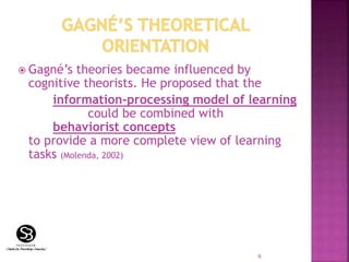  Gagné’s theories became influenced by
cognitive theorists. He proposed that the
information-processing model of learning
could be combined with
behaviorist concepts
to provide a more complete view of learning
tasks (Molenda, 2002)
6
 