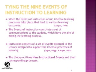  When the Events of Instruction occur, internal learning
processes take place that lead to various learning
outcomes. (Campos, 1999)
 The Events of Instruction constitute a set of
communications to the student, which have the aim of
aiding the learning process.
 Instruction consists of a set of events external to the
learner designed to support the internal processes of
learning. (Gagné, Briggs, & Wager, 1988)
 The theory outlines Nine Instructional Events and their
corresponding processes.
7
 