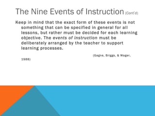 The Nine Events of Instruction (Cont’d)
Keep in mind that the exact form of these events is not
  something that can be specified in general for all
  lessons, but rather must be decided for each learning
  objective. The events of instruction must be
  deliberately arranged by the teacher to support
  learning processes.
                                   (Gagne, Briggs, & Wager,
  1988)
 