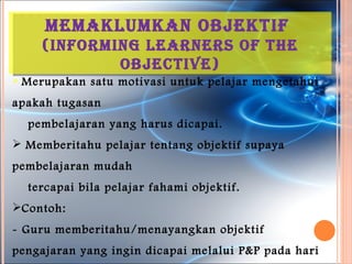 MeMakluMkan oBJektiF
    (inForMinG learners oF the
            oBJective)
 Merupakan   satu motivasi untuk pelajar mengetahui
apakah tugasan
  pembelajaran yang harus dicapai.
 Memberitahu pelajar tentang objektif supaya
pembelajaran mudah
  tercapai bila pelajar fahami objektif.
Contoh:
- Guru memberitahu/menayangkan objektif
pengajaran yang ingin dicapai melalui P&P pada hari
 