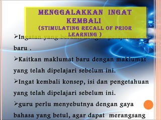 MenGGalakkan inGat
              keMBali
       (stiMulatinG recall oF prior
                learninG )
Ingatan yang berkait dengan pelajaran
baru .
Kaitkan maklumat baru dengan maklumat
yang telah dipelajari sebelum ini.
Ingat kembali konsep, isi dan pengetahuan
yang telah dipelajari sebelum ini.
guru perlu menyebutnya dengan gaya
bahasa yang betul, agar dapat merangsang
 