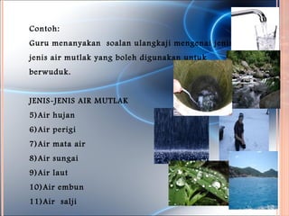 Contoh:
Guru menanyakan soalan ulangkaji mengenai jenis-
jenis air mutlak yang boleh digunakan untuk
berwuduk.


JENIS-JENIS AIR MUTLAK
5)Air hujan
6)Air perigi
7)Air mata air
8)Air sungai
9)Air laut
10)Air embun
11)Air salji
 