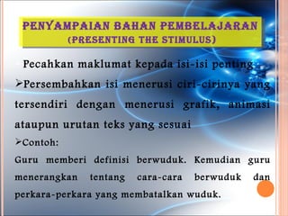 penYaMpaian Bahan peMBelaJaran
           ( presentinG the stiMulus)

 Pecahkan    maklumat kepada isi-isi penting
Persembahkan isi menerusi ciri-cirinya yang
tersendiri dengan menerusi grafik, animasi
ataupun urutan teks yang sesuai
Contoh:
Guru memberi definisi berwuduk. Kemudian guru
menerangkan     tentang   cara-cara   berwuduk   dan
perkara-perkara yang membatalkan wuduk.
 