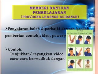 MeMBeri Bantuan
             peMBelaJaran
        (providinG learner Guidance)


Pengajaran boleh diperbaiki dengan kaedah
pemberian contoh,video, powerpoint .


Contoh:
  Tunjukkan/ tayangkan video
  cara-cara berwudhuk dengan betul.
 