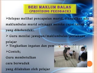 Beri MakluM Balas
                (providinG FeedBack)

Selepas melihat pencapaian murid, diandaikan ada
maklumbalas murid sehingga mereka capai tahap
yang dikehendaki.
 Guru menilai jawapan/maklumbalas/perlakuan
pelajar
 Tingkatkan ingatan dan pemindahan maklumat
Contoh;
Guru membetulkan
cara berwuduk
yang dilakukan oleh pelajar
 