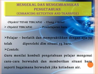 MenGekal dan MenGeMBanGkan
               penGetahuan
        (enhancinG retention and transFer)

 Objektif TIDAK TERCAPAI - Ulang / kekal
 Objektif TERCAPAI     - Pembelajaran baru


Pelajar – berlatih dan mempraktikkan dengan apa yg
telah       diperolehi dlm situasi yg baru.
Contoh:
Guru menilai kembali pengetahuan pelajar mengenai
cara-cara berwuduk dan memberikan situasi baru
seperti bagaimana berwuduk jika ketiadaan air.
 