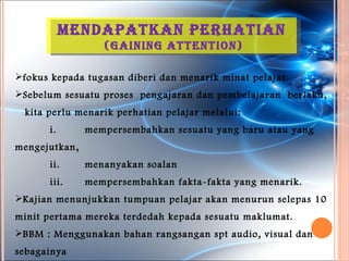 Mendapatkan perhatian
                  (GaininG attention)

fokus kepada tugasan diberi dan menarik minat pelajar
Sebelum sesuatu proses pengajaran dan pembelajaran berlaku,
 kita perlu menarik perhatian pelajar melalui:
      i.       mempersembahkan sesuatu yang baru atau yang
mengejutkan,
      ii.      menanyakan soalan
      iii.     mempersembahkan fakta-fakta yang menarik.
Kajian menunjukkan tumpuan pelajar akan menurun selepas 10
minit pertama mereka terdedah kepada sesuatu maklumat.
BBM : Menggunakan bahan rangsangan spt audio, visual dan
sebagainya
 