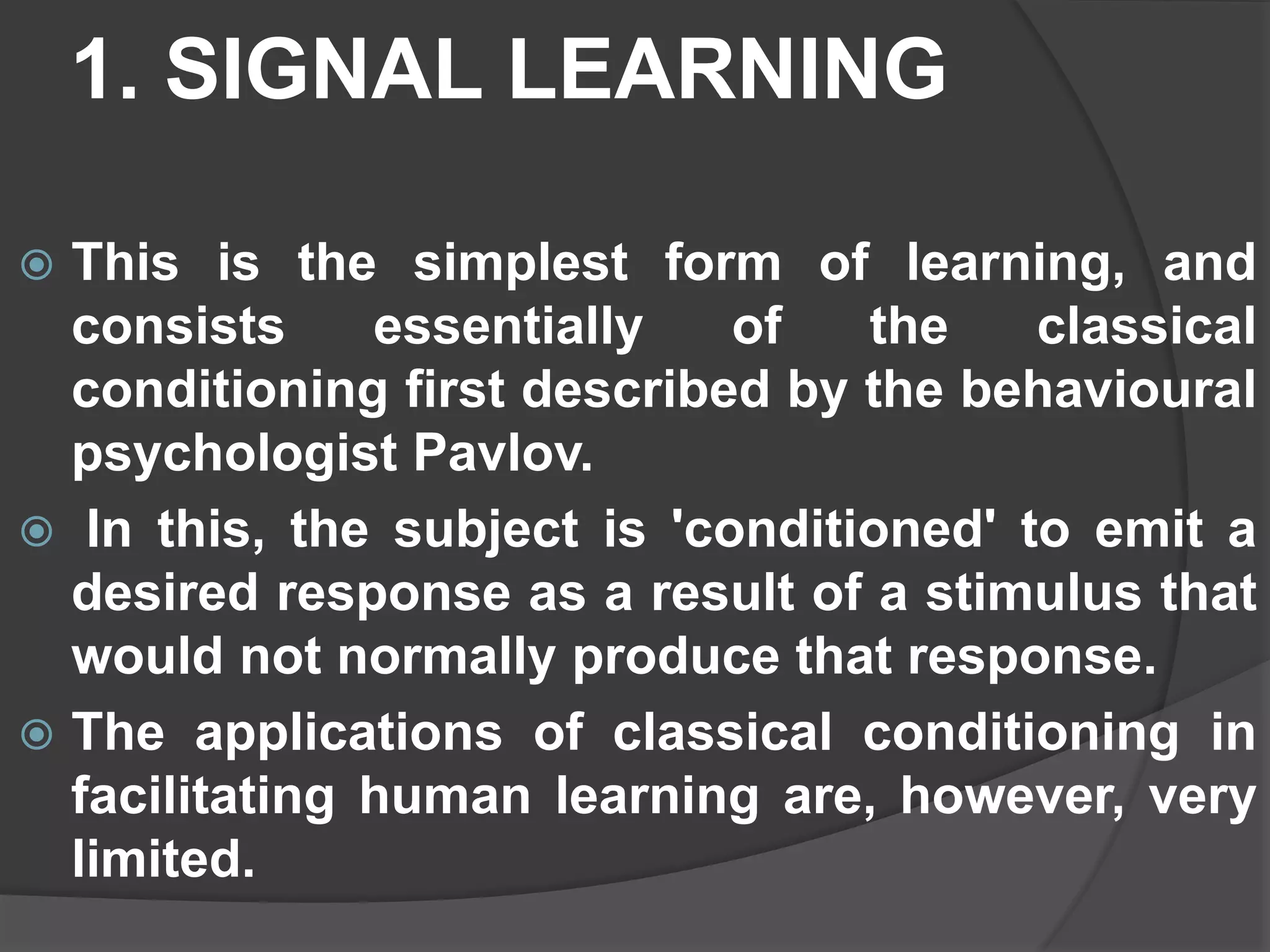 1. SIGNAL LEARNING
 This is the simplest form of learning, and
consists essentially of the classical
conditioning first described by the behavioural
psychologist Pavlov.
 In this, the subject is 'conditioned' to emit a
desired response as a result of a stimulus that
would not normally produce that response.
 The applications of classical conditioning in
facilitating human learning are, however, very
limited.
 