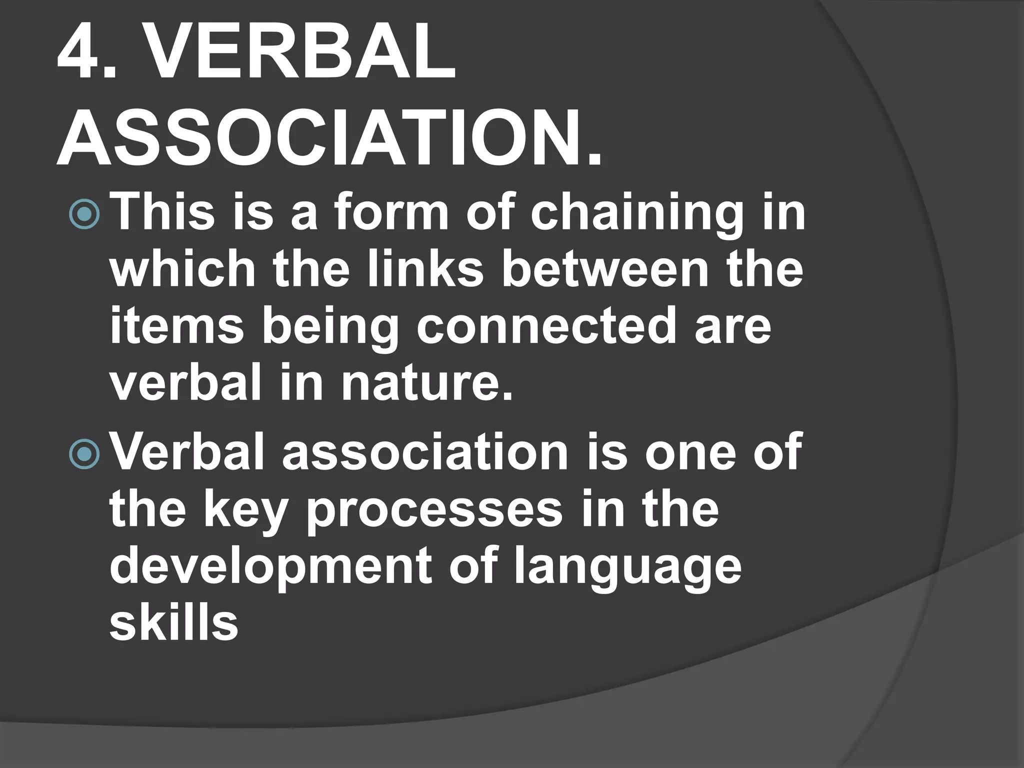 4. VERBAL
ASSOCIATION.
This is a form of chaining in
which the links between the
items being connected are
verbal in nature.
Verbal association is one of
the key processes in the
development of language
skills
 