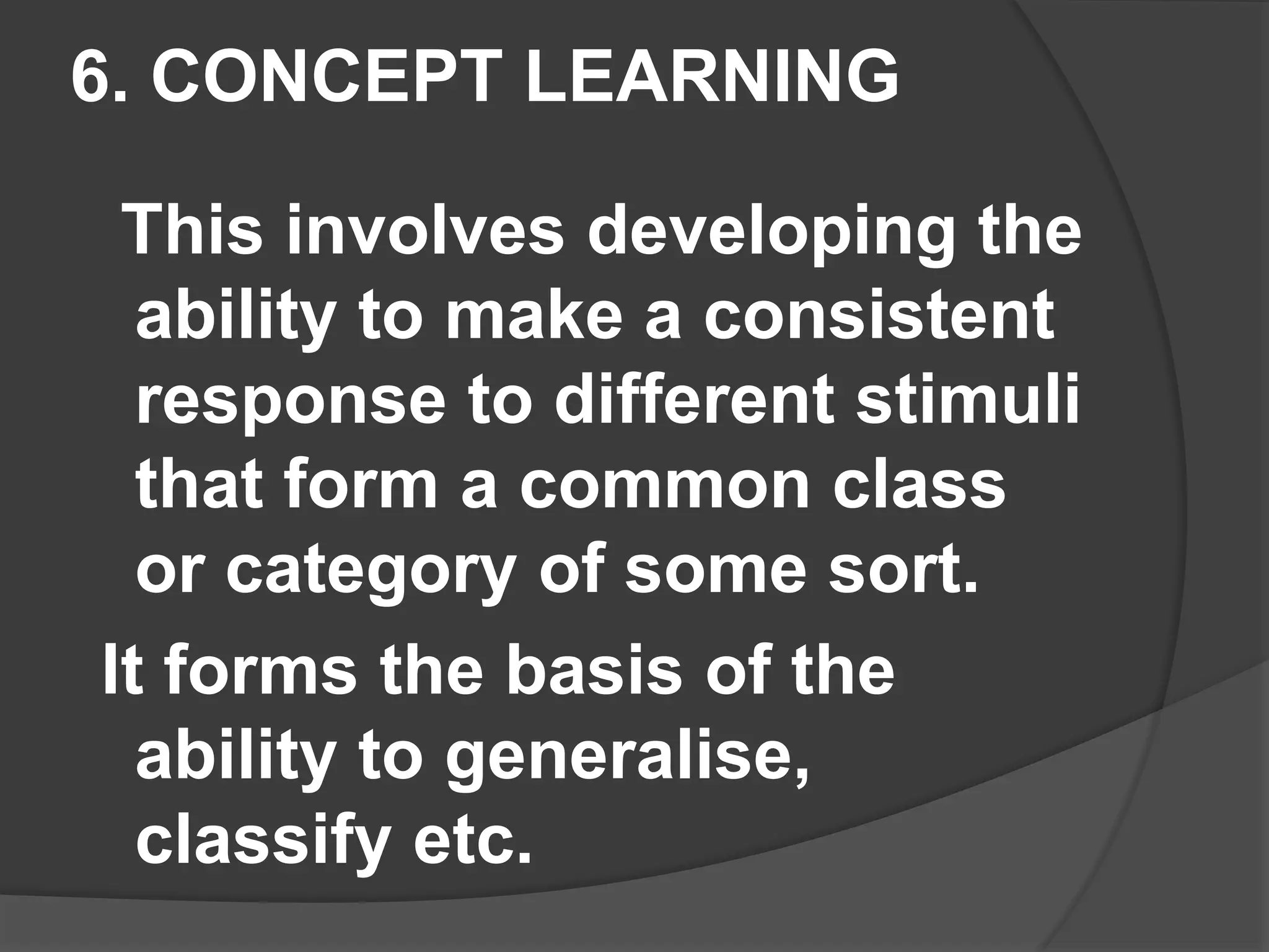 6. CONCEPT LEARNING
This involves developing the
ability to make a consistent
response to different stimuli
that form a common class
or category of some sort.
It forms the basis of the
ability to generalise,
classify etc.
 