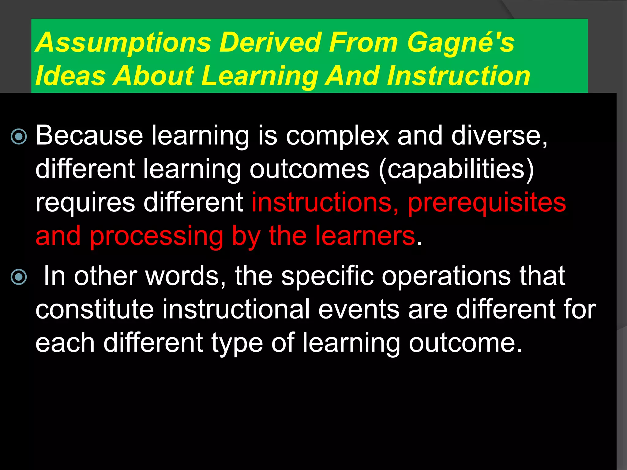 Assumptions Derived From Gagné's
Ideas About Learning And Instruction
 Because learning is complex and diverse,
different learning outcomes (capabilities)
requires different instructions, prerequisites
and processing by the learners.
 In other words, the specific operations that
constitute instructional events are different for
each different type of learning outcome.
 